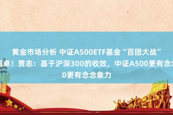 黄金市场分析 中证A500ETF基金“百团大战”干豫超卓！贾志：基于沪深300的收效，中证A500更有念念象力