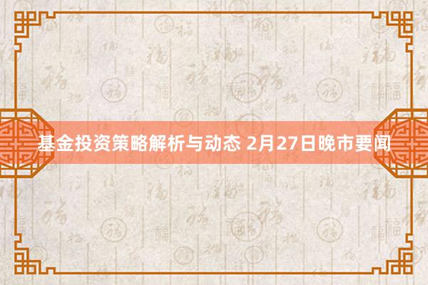 基金投资策略解析与动态 2月27日晚市要闻