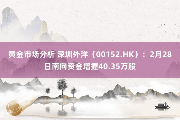 黄金市场分析 深圳外洋（00152.HK）：2月28日南向资金增握40.35万股