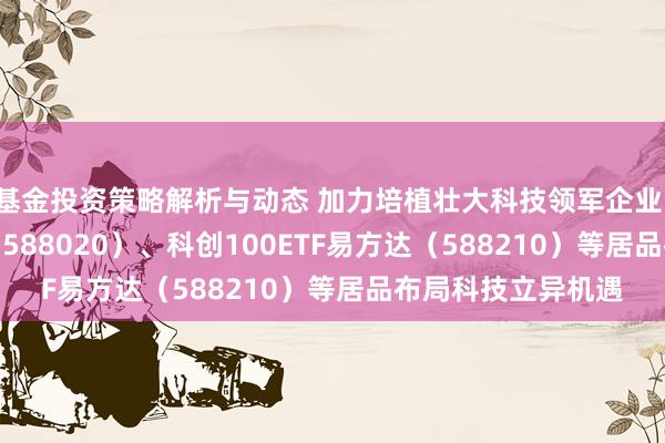 基金投资策略解析与动态 加力培植壮大科技领军企业，科创成长50ETF（588020）、科创100ETF易方达（588210）等居品布局科技立异机遇