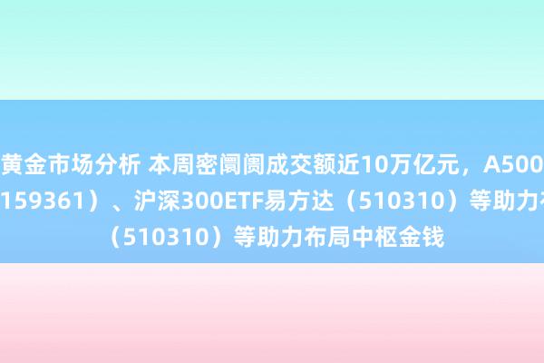 黄金市场分析 本周密阛阓成交额近10万亿元，A500ETF易方达（159361）、沪深300ETF易方达（510310）等助力布局中枢金钱