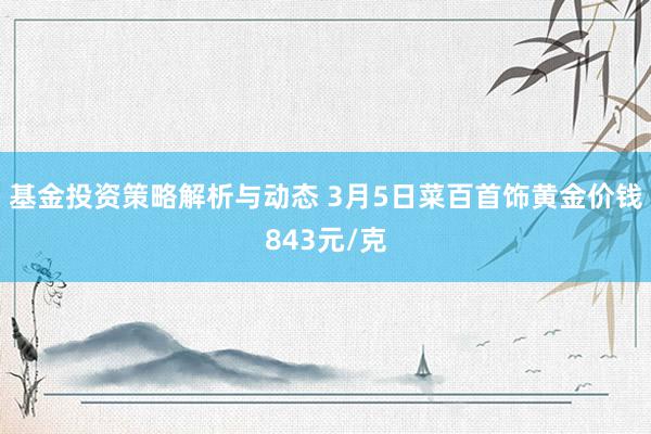 基金投资策略解析与动态 3月5日菜百首饰黄金价钱843元/克