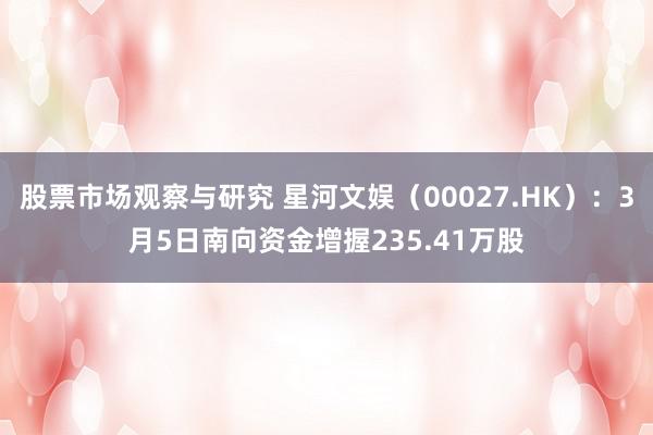 股票市场观察与研究 星河文娱（00027.HK）：3月5日南向资金增握235.41万股