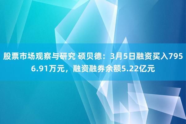 股票市场观察与研究 硕贝德：3月5日融资买入7956.91万元，融资融券余额5.22亿元