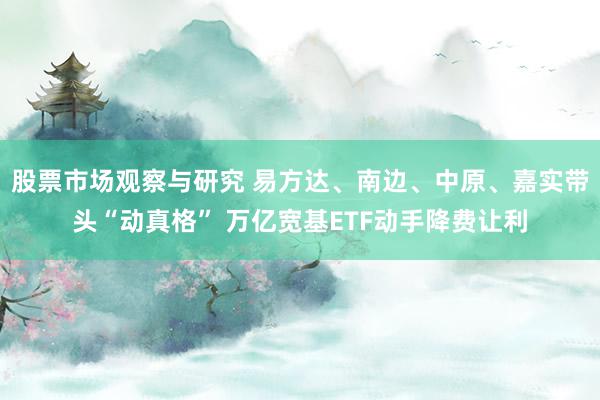 股票市场观察与研究 易方达、南边、中原、嘉实带头“动真格” 万亿宽基ETF动手降费让利