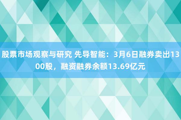 股票市场观察与研究 先导智能：3月6日融券卖出1300股，融资融券余额13.69亿元