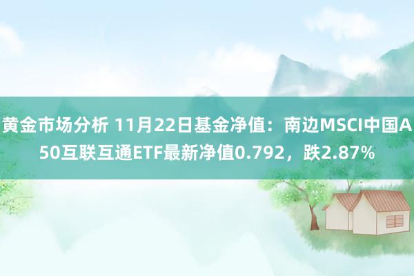 黄金市场分析 11月22日基金净值：南边MSCI中国A50互联互通ETF最新净值0.792，跌2.87%