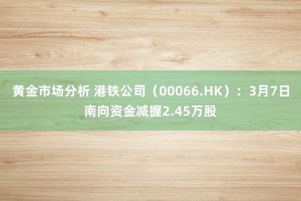 黄金市场分析 港铁公司（00066.HK）：3月7日南向资金减握2.45万股