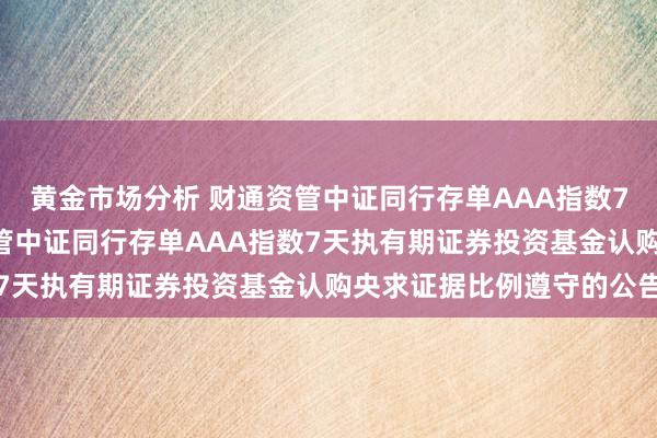 黄金市场分析 财通资管中证同行存单AAA指数7天执有期: 对于财通资管中证同行存单AAA指数7天执有期证券投资基金认购央求证据比例遵守的公告