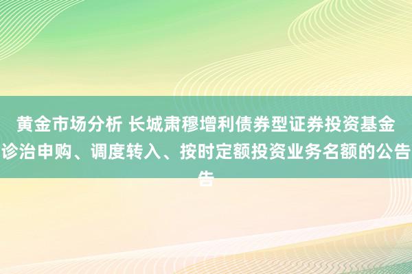 黄金市场分析 长城肃穆增利债券型证券投资基金诊治申购、调度转入、按时定额投资业务名额的公告