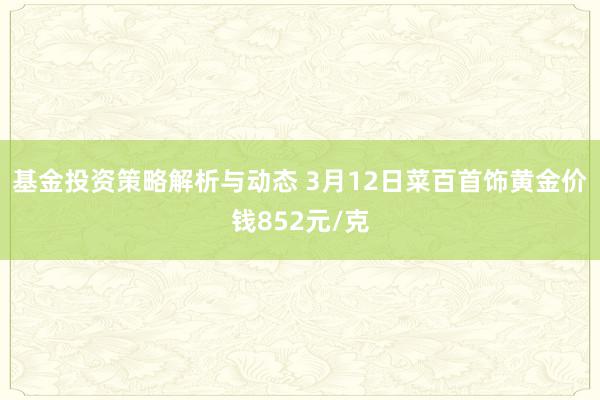 基金投资策略解析与动态 3月12日菜百首饰黄金价钱852元/克