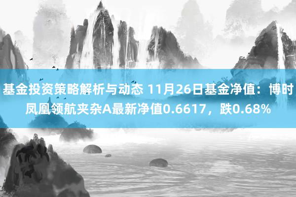 基金投资策略解析与动态 11月26日基金净值：博时凤凰领航夹杂A最新净值0.6617，跌0.68%