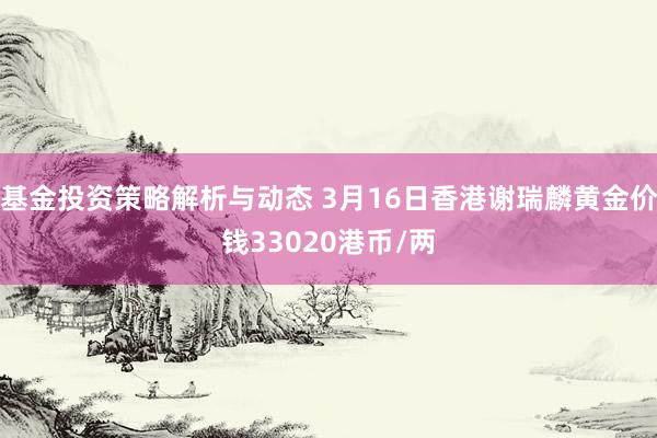 基金投资策略解析与动态 3月16日香港谢瑞麟黄金价钱33020港币/两