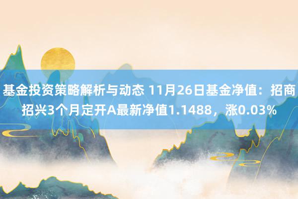 基金投资策略解析与动态 11月26日基金净值：招商招兴3个月定开A最新净值1.1488，涨0.03%