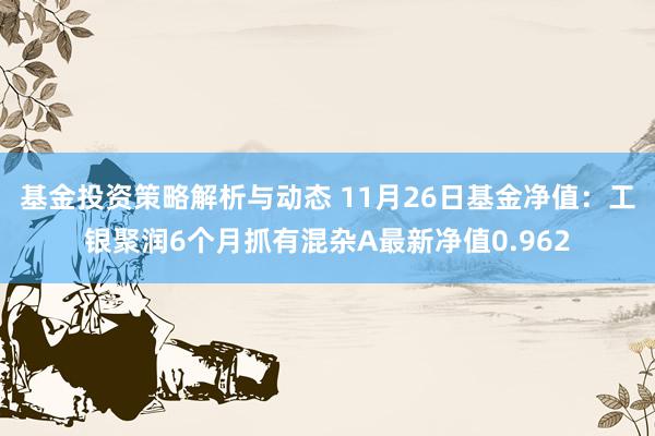 基金投资策略解析与动态 11月26日基金净值：工银聚润6个月抓有混杂A最新净值0.962