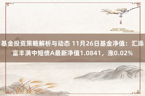 基金投资策略解析与动态 11月26日基金净值：汇添富丰满中短债A最新净值1.0841，涨0.02%