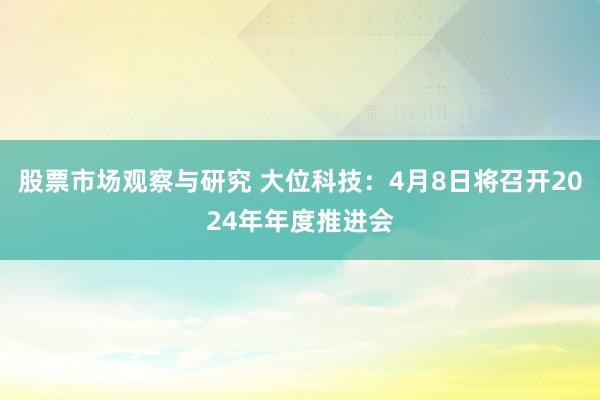 股票市场观察与研究 大位科技：4月8日将召开2024年年度推进会