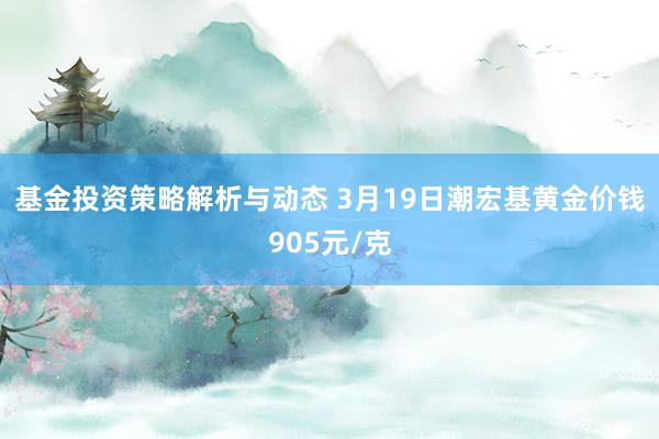 基金投资策略解析与动态 3月19日潮宏基黄金价钱905元/克