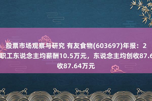 股票市场观察与研究 有友食物(603697)年报：2024年职工东说念主均薪酬10.5万元，东说念主均创收87.64万元